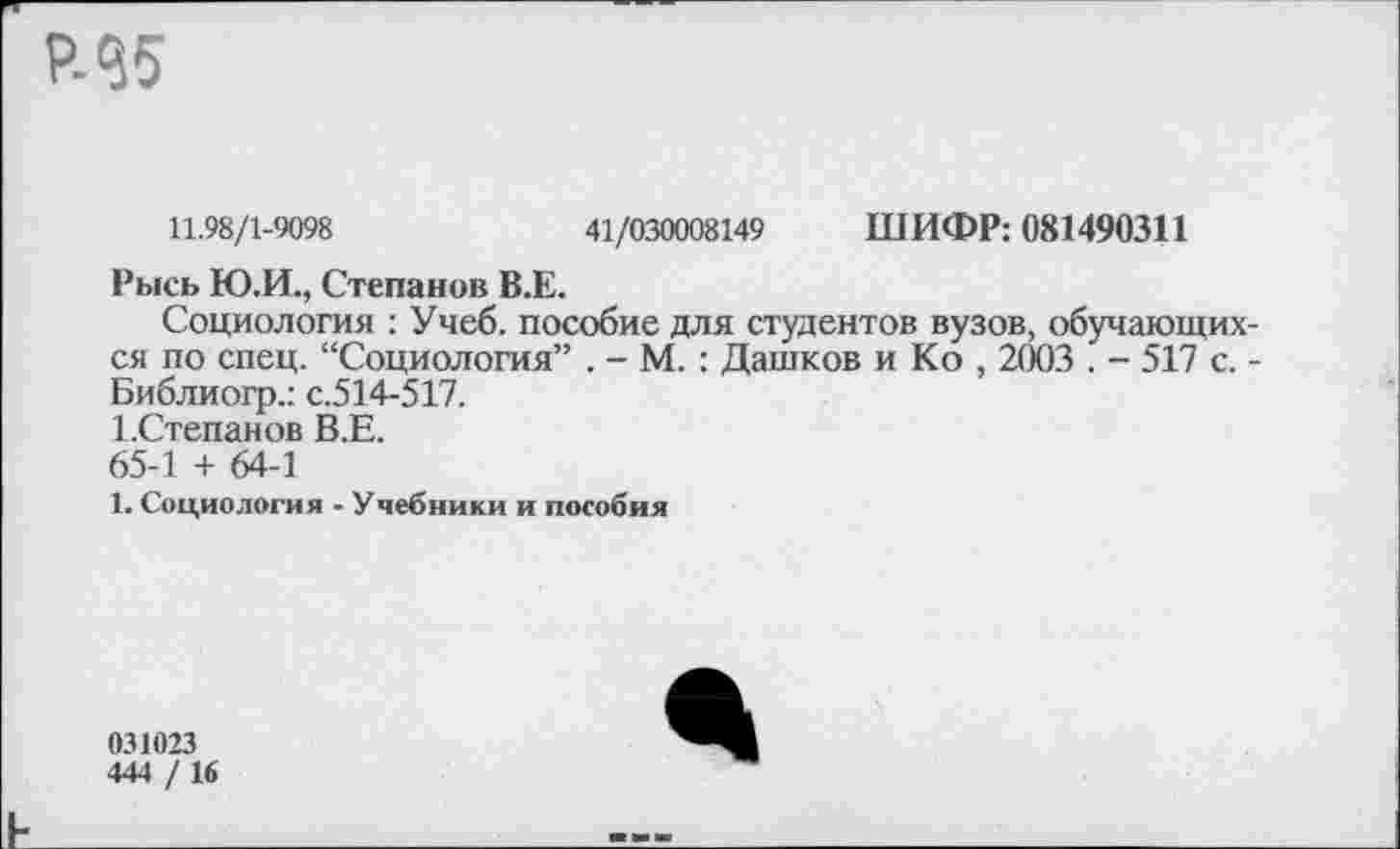 ﻿11.98/1-9098	41/030008149 ШИФР: 081490311
Рысь Ю.И., Степанов В.Е.
Социология ; Учеб, пособие для студентов вузов, обучающих ся по спец. “Социология” . - М. : Дашков и Ко , 2003 . - 517 с. Библиогр.: с.514-517.
Г.Степанов В.Е.
65-1 + 64-1
1. Социология - Учебники и пособия
031023
444 / 16